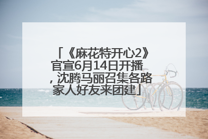 《麻花特开心2》官宣6月14日开播，沈腾马丽召集各路家人好友来团建