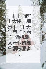 「“链”上天津」观察｜“上天”与“下海” 做机器人产业链细分领域强者