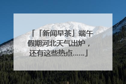 「新闻早茶」端午假期河北天气出炉，还有这些热点……