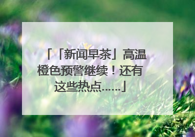 「新闻早茶」高温橙色预警继续！还有这些热点……