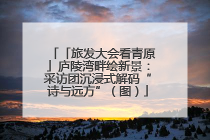 「旅发大会看青原」庐陵湾畔绘新景：采访团沉浸式解码“诗与远方”（图）