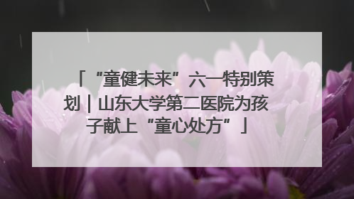 “童健未来”六一特别策划｜山东大学第二医院为孩子献上“童心处方”