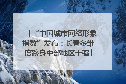 “中国城市网络形象指数”发布：长春多维度跻身中部地区十强