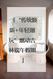 “传统焕新+年轻潮玩”燃动吉林端午假期