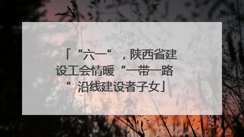 “六一”，陕西省建设工会情暖“一带一路”沿线建设者子女