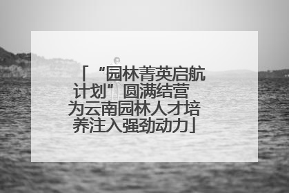 “园林菁英启航计划”圆满结营 为云南园林人才培养注入强劲动力