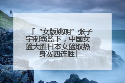 “女版姚明”张子宇制霸篮下，中国女篮大胜日本女篮取热身赛四连胜