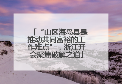 “山区海岛县是推动共同富裕的工作难点”，浙江开会聚焦破解之道
