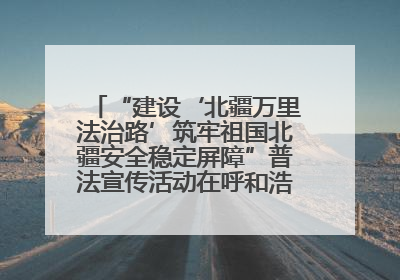 “建设‘北疆万里法治路’筑牢祖国北疆安全稳定屏障”普法宣传活动在呼和浩特市举办