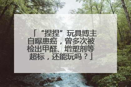 “捏捏”玩具博主自曝患癌，曾多次被检出甲醛、增塑剂等超标，还能玩吗？