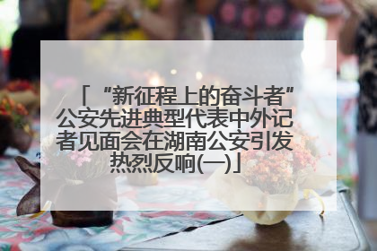 “新征程上的奋斗者”公安先进典型代表中外记者见面会在湖南公安引发热烈反响(一)