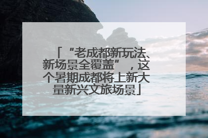“老成都新玩法、新场景全覆盖”，这个暑期成都将上新大量新兴文旅场景