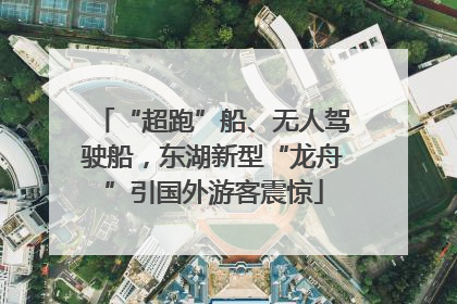 “超跑”船、无人驾驶船，东湖新型“龙舟”引国外游客震惊