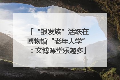 “银发族”活跃在博物馆“老年大学”：文博课堂乐趣多