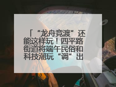 “龙舟竞渡”还能这样玩！四平路街道将端午民俗和科技潮玩“调”出这些创意