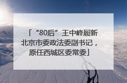 “80后”王中峰履新北京市委政法委副书记，原任西城区委常委
