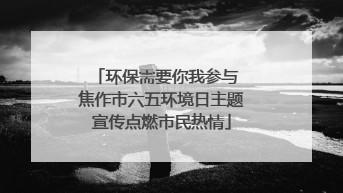 环保需要你我参与 焦作市六五环境日主题宣传点燃市民热情
