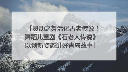 灵动之舞活化古老传说！舞蹈儿童剧《石老人传说》以创新姿态讲好青岛故事
