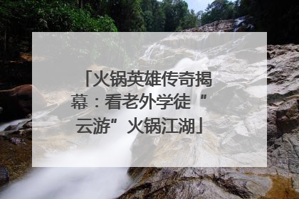 火锅英雄传奇揭幕：看老外学徒“云游”火锅江湖