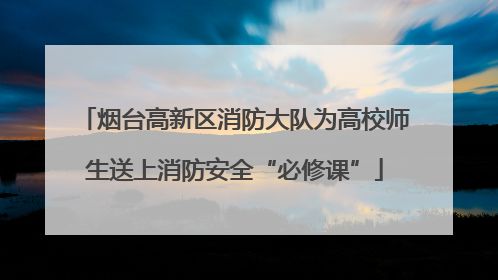 烟台高新区消防大队为高校师生送上消防安全“必修课”