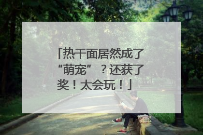 热干面居然成了“萌宠”？还获了奖！太会玩！