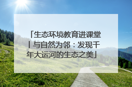 生态环境教育进课堂丨与自然为邻：发现千年大运河的生态之美