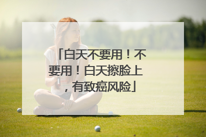 白天不要用！不要用！白天擦脸上，有致癌风险