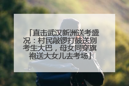 直击武汉新洲送考盛况：村民敲锣打鼓送别考生大巴，母女同穿旗袍送大女儿去考场