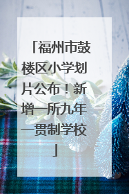 福州市鼓楼区小学划片公布！新增一所九年一贯制学校