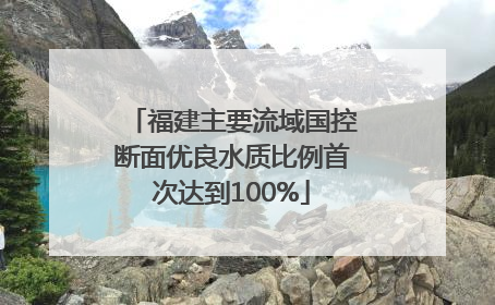 福建主要流域国控断面优良水质比例首次达到100%