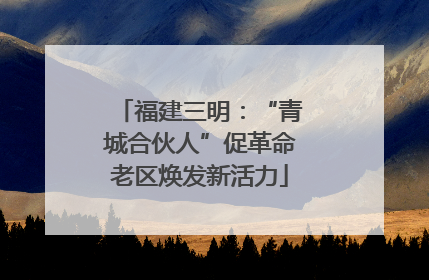 福建三明：“青城合伙人”促革命老区焕发新活力