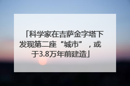 科学家在吉萨金字塔下发现第二座“城市”，或于3.8万年前建造