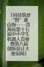科技筑梦 “智”逐山海——青海省第十五届中小学生机器人竞赛 暨第八届创新设计大赛见闻
