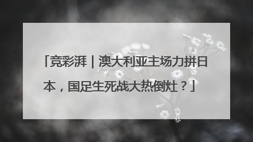 竞彩湃｜澳大利亚主场力拼日本，国足生死战大热倒灶？