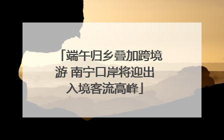 端午归乡叠加跨境游 南宁口岸将迎出入境客流高峰