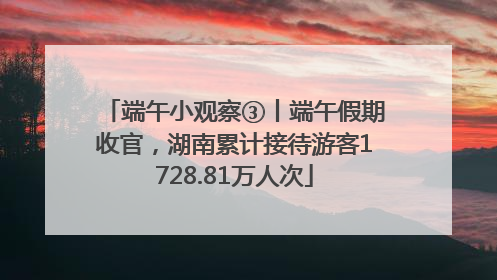 端午小观察③丨端午假期收官，湖南累计接待游客1728.81万人次