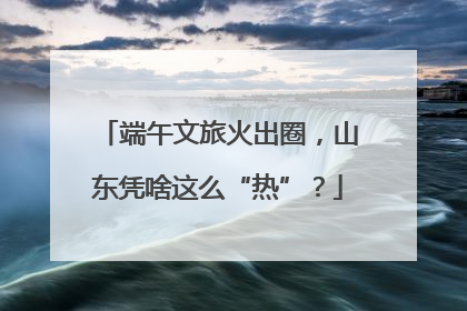 端午文旅火出圈，山东凭啥这么“热”？