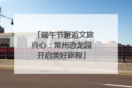 端午节邂逅文旅真心：常州恐龙园开启美好旅程