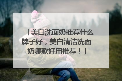 美白洗面奶推荐什么牌子好，美白清洁洗面奶哪款好用推荐！