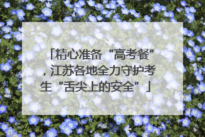 精心准备“高考餐”，江苏各地全力守护考生“舌尖上的安全”