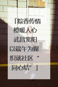 粽香传情 橙暖人心 武昌紫阳以端午为媒织就社区“同心结”
