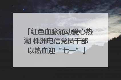 红色血脉涌动爱心热潮 株洲电信党员干部以热血迎“七一”