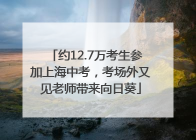 约12.7万考生参加上海中考，考场外又见老师带来向日葵