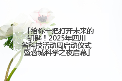 给你一把打开未来的钥匙！2025年四川省科技活动周启动仪式暨蓉城科学之夜启幕