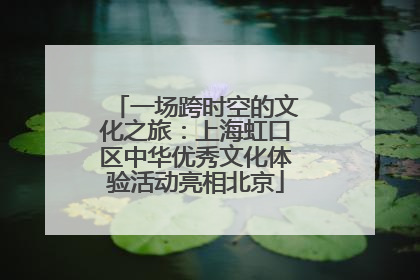 一场跨时空的文化之旅：上海虹口区中华优秀文化体验活动亮相北京