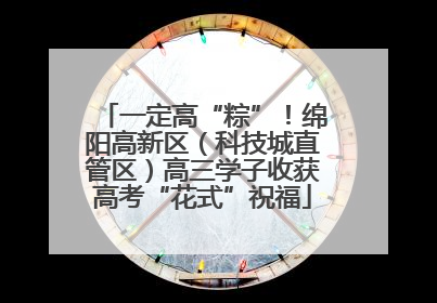 一定高“粽”！绵阳高新区（科技城直管区）高三学子收获高考“花式”祝福