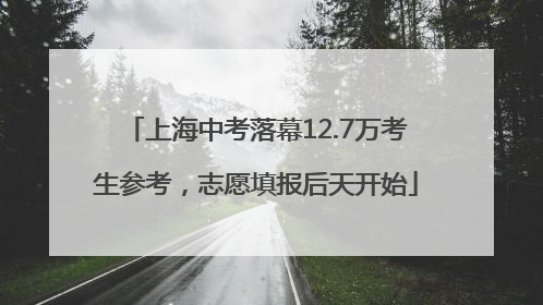 上海中考落幕12.7万考生参考，志愿填报后天开始
