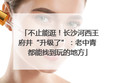 不止能逛！长沙河西王府井“升级了”：老中青都能找到玩的地方