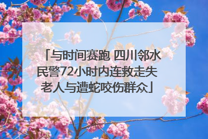 与时间赛跑 四川邻水民警72小时内连救走失老人与遭蛇咬伤群众