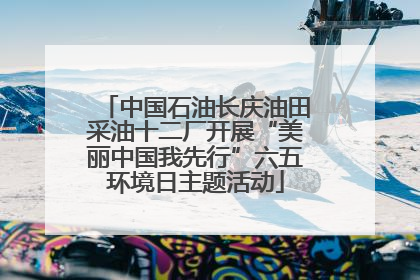 中国石油长庆油田采油十二厂开展“美丽中国我先行”六五环境日主题活动